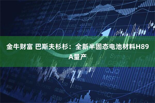 金牛财富 巴斯夫杉杉：全新半固态电池材料H89A量产