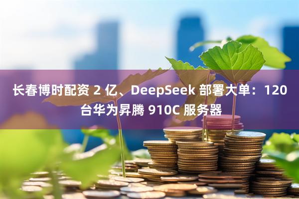 长春博时配资 2 亿、DeepSeek 部署大单：120 台华为昇腾 910C 服务器