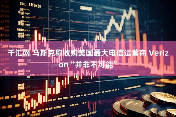 千汇网 马斯克称收购美国最大电信运营商 Verizon“并非不可能”