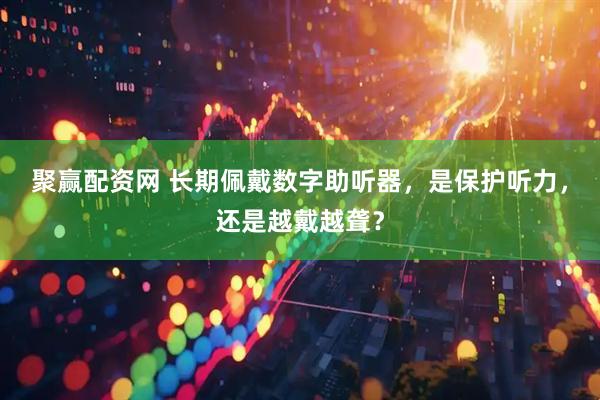 聚赢配资网 长期佩戴数字助听器，是保护听力，还是越戴越聋？