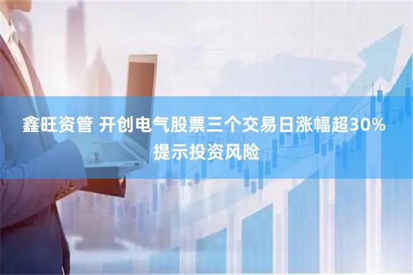鑫旺资管 开创电气股票三个交易日涨幅超30% 提示投资风险