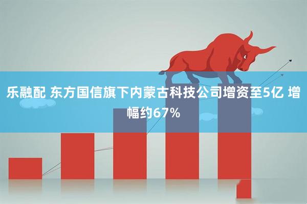 乐融配 东方国信旗下内蒙古科技公司增资至5亿 增幅约67%