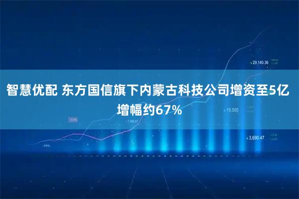 智慧优配 东方国信旗下内蒙古科技公司增资至5亿 增幅约67%
