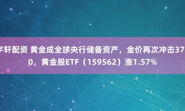 宇轩配资 黄金成全球央行储备资产，金价再次冲击3700，黄金股ETF（159562）涨1.57%