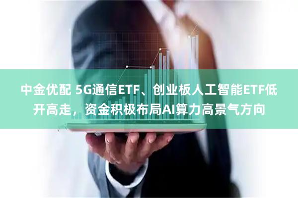 中金优配 5G通信ETF、创业板人工智能ETF低开高走，资金积极布局AI算力高景气方向