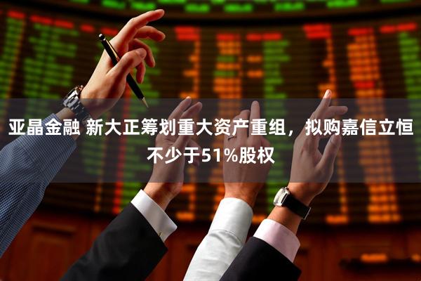 亚晶金融 新大正筹划重大资产重组，拟购嘉信立恒不少于51%股权