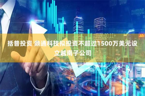 括普投资 鼎通科技拟投资不超过1500万美元设立越南子公司