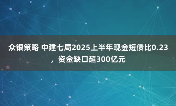 众银策略 中建七局2025上半年现金短债比0.23，资金缺口超300亿元