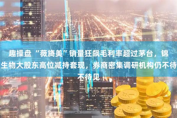 趣操盘 “薇旖美”销量狂飙毛利率超过茅台，锦波生物大股东高位减持套现，券商密集调研机构仍不待见