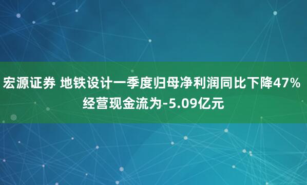 宏源证券 地铁设计一季度归母净利润同比下降47% 经营现金流为-5.09亿元