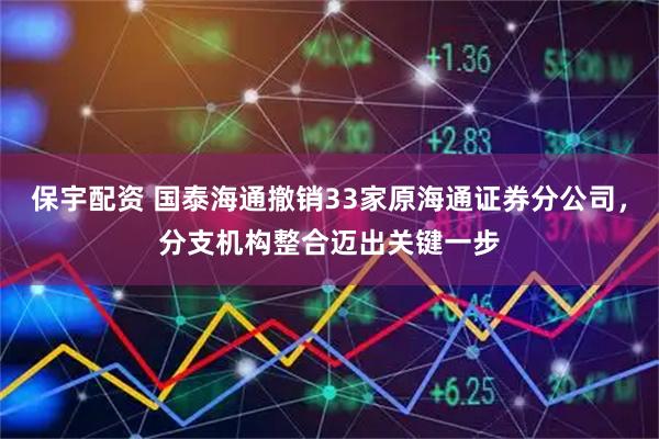 保宇配资 国泰海通撤销33家原海通证券分公司，分支机构整合迈出关键一步