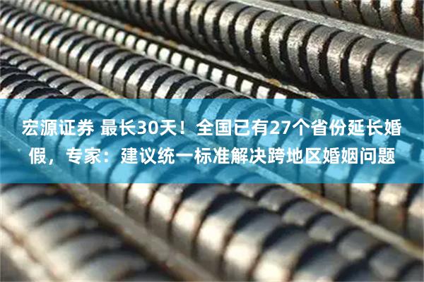 宏源证券 最长30天！全国已有27个省份延长婚假，专家：建议统一标准解决跨地区婚姻问题