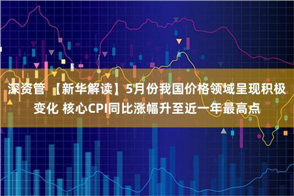 深资管 【新华解读】5月份我国价格领域呈现积极变化 核心CPI同比涨幅升至近一年最高点