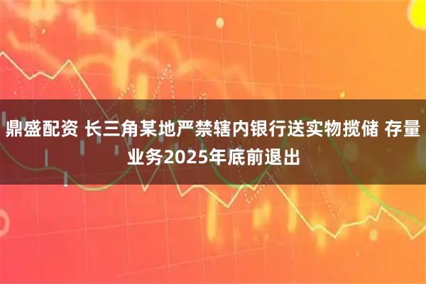 鼎盛配资 长三角某地严禁辖内银行送实物揽储 存量业务2025年底前退出