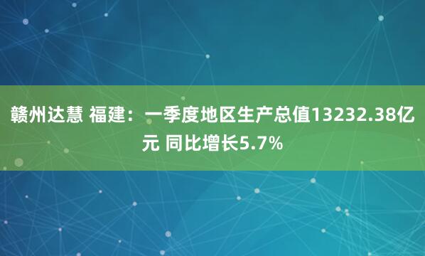 赣州达慧 福建：一季度地区生产总值13232.38亿元 同比增长5.7%