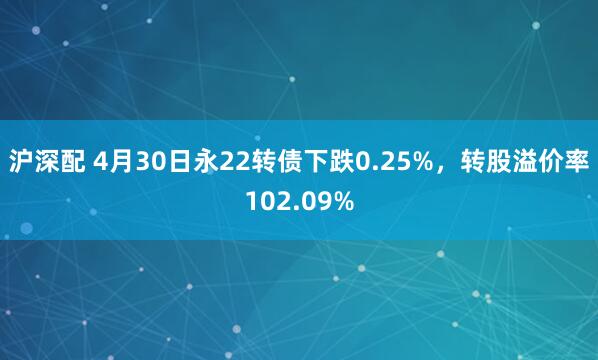 沪深配 4月30日永22转债下跌0.25%，转股溢价率102.09%