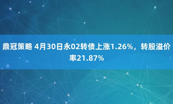 鼎冠策略 4月30日永02转债上涨1.26%，转股溢价率21.87%