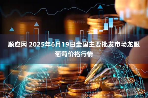 顺应网 2025年6月19日全国主要批发市场龙眼葡萄价格行情