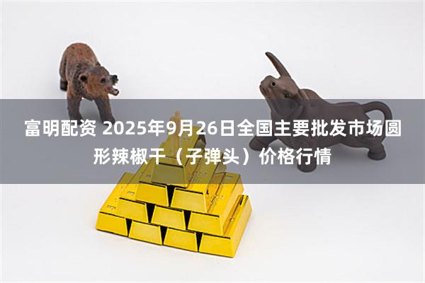 富明配资 2025年9月26日全国主要批发市场圆形辣椒干（子弹头）价格行情