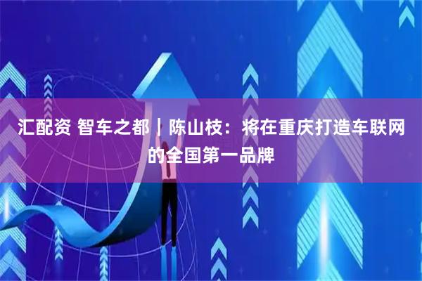 汇配资 智车之都｜陈山枝：将在重庆打造车联网的全国第一品牌