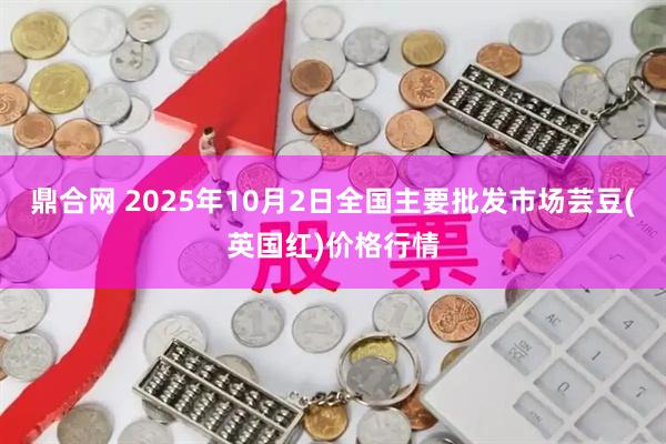 鼎合网 2025年10月2日全国主要批发市场芸豆(英国红)价格行情