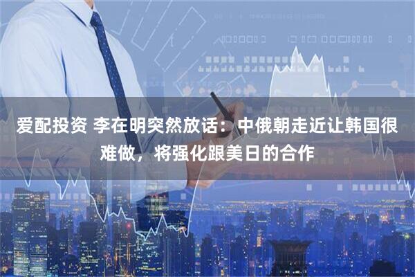 爱配投资 李在明突然放话：中俄朝走近让韩国很难做，将强化跟美日的合作