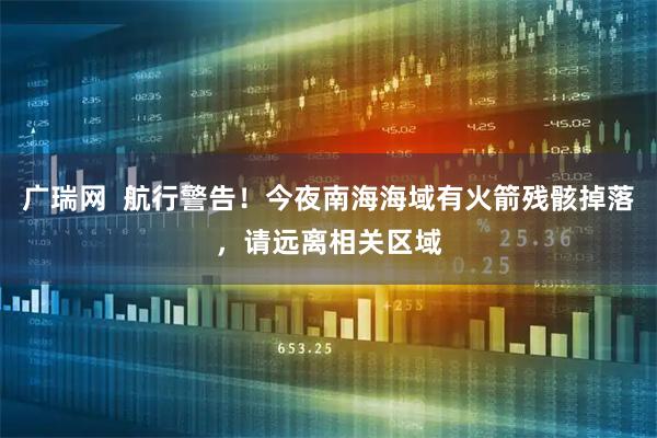 广瑞网  航行警告！今夜南海海域有火箭残骸掉落，请远离相关区域