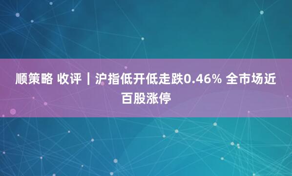 顺策略 收评｜沪指低开低走跌0.46% 全市场近百股涨停