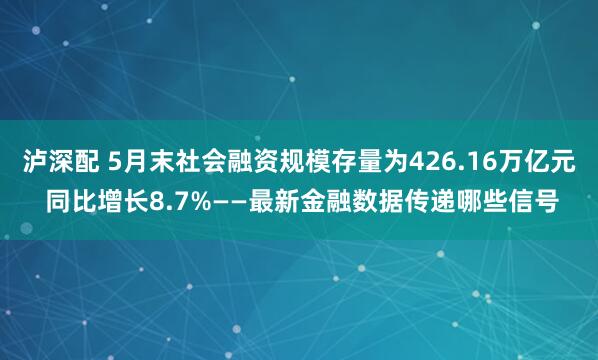 泸深配 5月末社会融资规模存量为426.16万亿元 同比增长8.7%——最新金融数据传递哪些信号
