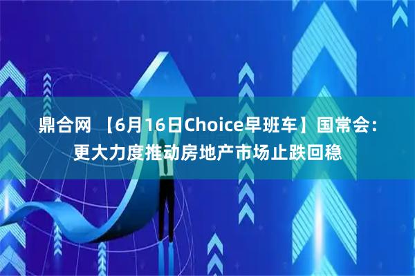鼎合网 【6月16日Choice早班车】国常会：更大力度推动房地产市场止跌回稳