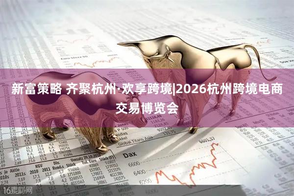新富策略 齐聚杭州·欢享跨境|2026杭州跨境电商交易博览会