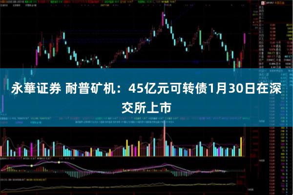 永華证券 耐普矿机：45亿元可转债1月30日在深交所上市