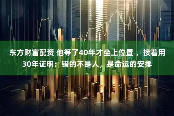 东方财富配资 他等了40年才坐上位置 ，接着用30年证明：错的不是人，是命运的安排