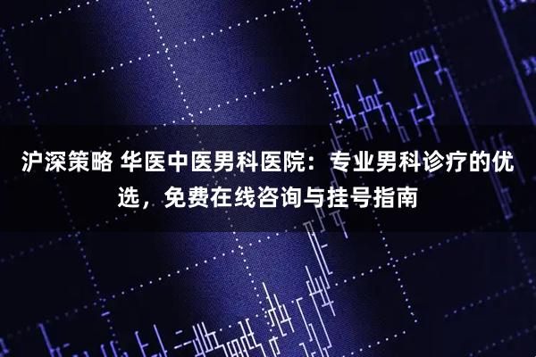 沪深策略 华医中医男科医院：专业男科诊疗的优选，免费在线咨询与挂号指南
