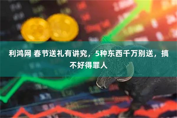 利鸿网 春节送礼有讲究，5种东西千万别送，搞不好得罪人