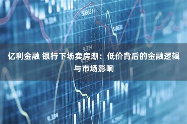 亿利金融 银行下场卖房潮：低价背后的金融逻辑与市场影响