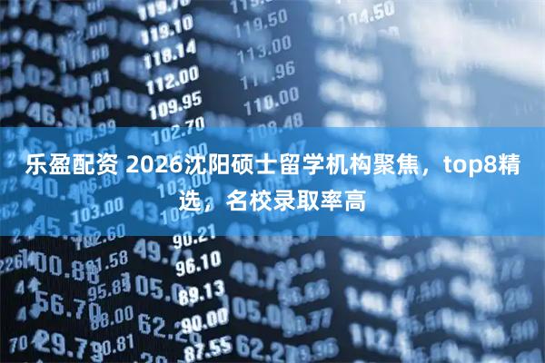 乐盈配资 2026沈阳硕士留学机构聚焦，top8精选，名校录取率高
